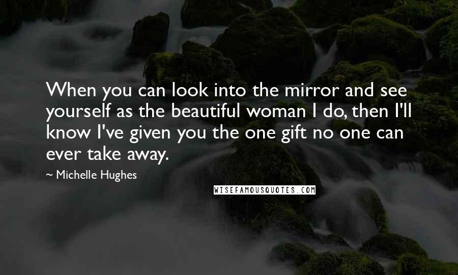 Michelle Hughes Quotes: When you can look into the mirror and see yourself as the beautiful woman I do, then I'll know I've given you the one gift no one can ever take away.