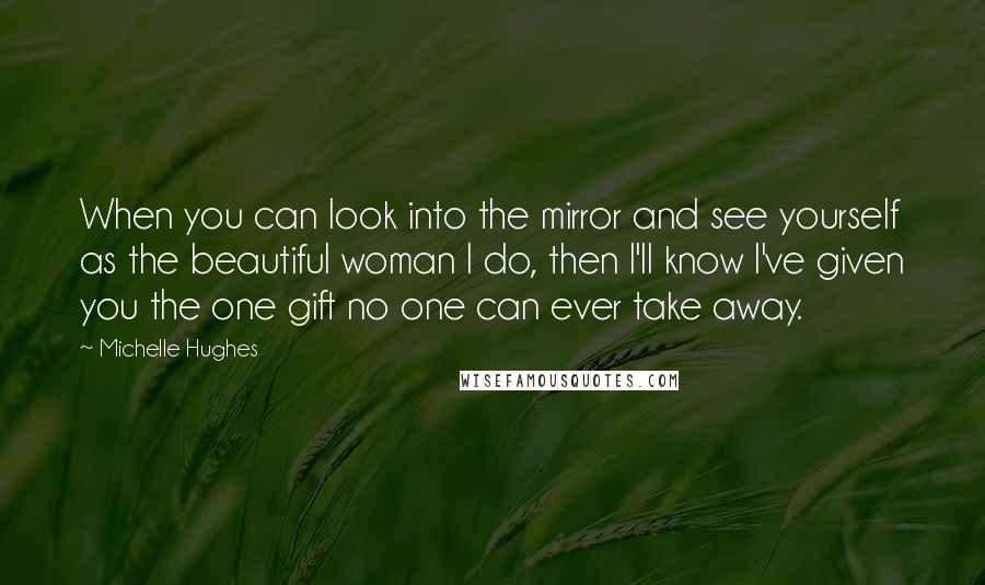 Michelle Hughes Quotes: When you can look into the mirror and see yourself as the beautiful woman I do, then I'll know I've given you the one gift no one can ever take away.