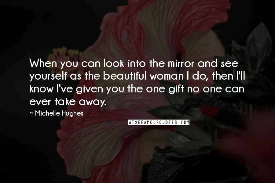 Michelle Hughes Quotes: When you can look into the mirror and see yourself as the beautiful woman I do, then I'll know I've given you the one gift no one can ever take away.
