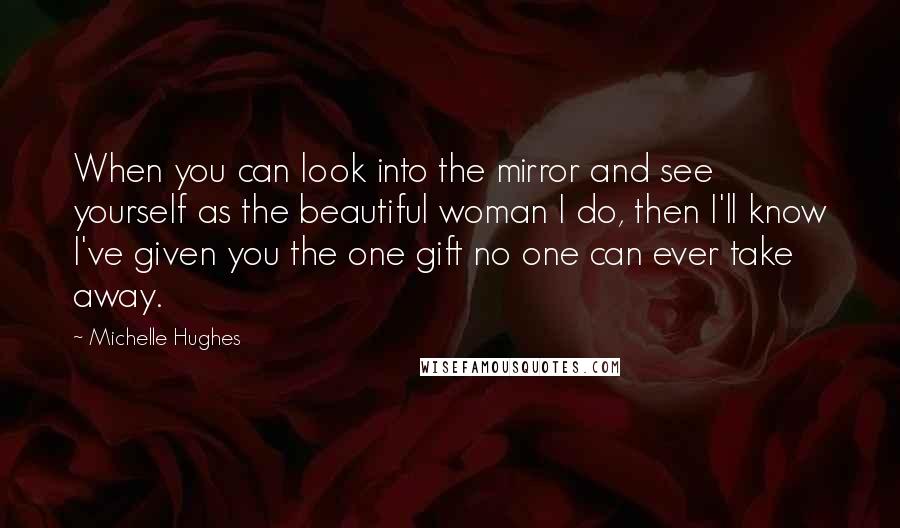 Michelle Hughes Quotes: When you can look into the mirror and see yourself as the beautiful woman I do, then I'll know I've given you the one gift no one can ever take away.