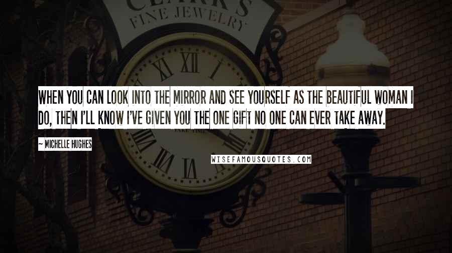 Michelle Hughes Quotes: When you can look into the mirror and see yourself as the beautiful woman I do, then I'll know I've given you the one gift no one can ever take away.