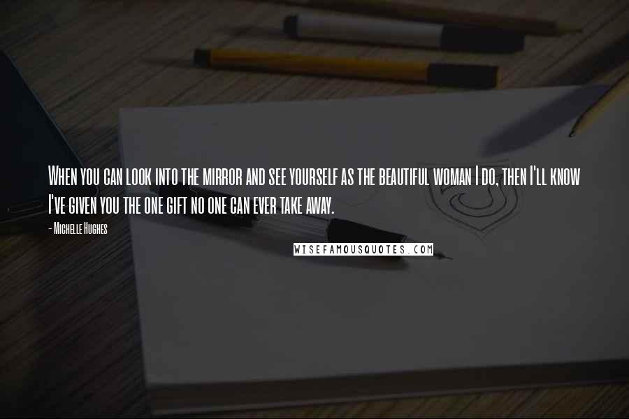 Michelle Hughes Quotes: When you can look into the mirror and see yourself as the beautiful woman I do, then I'll know I've given you the one gift no one can ever take away.