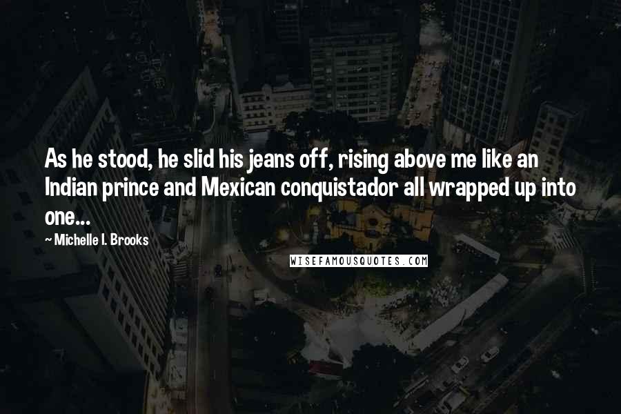 Michelle I. Brooks Quotes: As he stood, he slid his jeans off, rising above me like an Indian prince and Mexican conquistador all wrapped up into one...