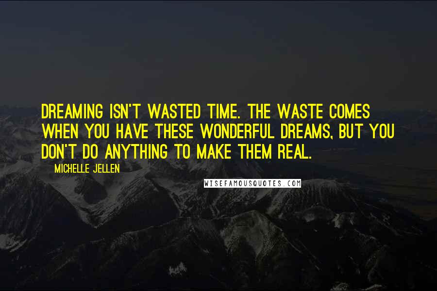 Michelle Jellen Quotes: Dreaming isn't wasted time. The waste comes when you have these wonderful dreams, but you don't do anything to make them real.