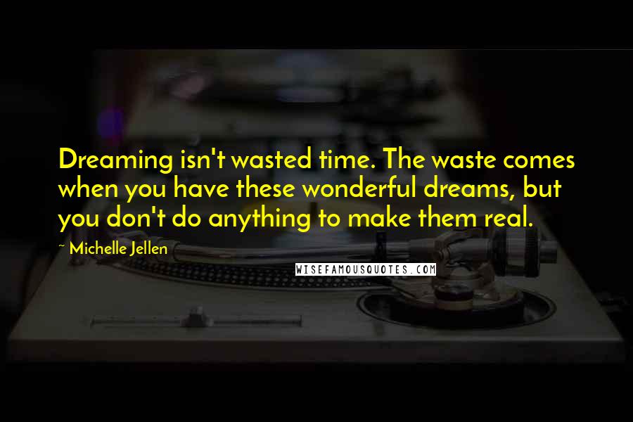 Michelle Jellen Quotes: Dreaming isn't wasted time. The waste comes when you have these wonderful dreams, but you don't do anything to make them real.