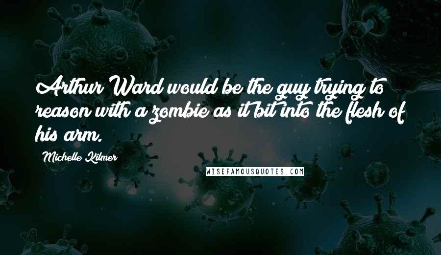 Michelle Kilmer Quotes: Arthur Ward would be the guy trying to reason with a zombie as it bit into the flesh of his arm.