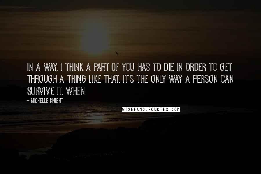 Michelle Knight Quotes: In a way, I think a part of you has to die in order to get through a thing like that. It's the only way a person can survive it. When