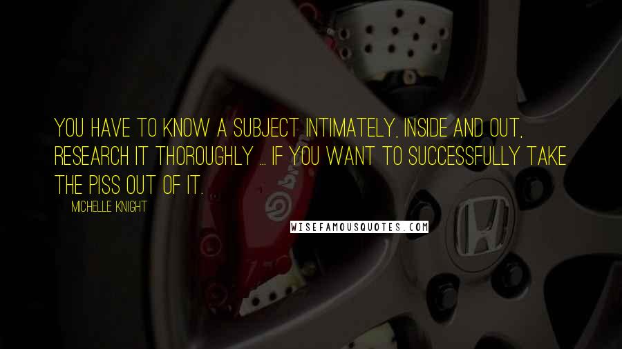 Michelle Knight Quotes: You have to know a subject intimately, inside and out, research it thoroughly ... if you want to successfully take the piss out of it.