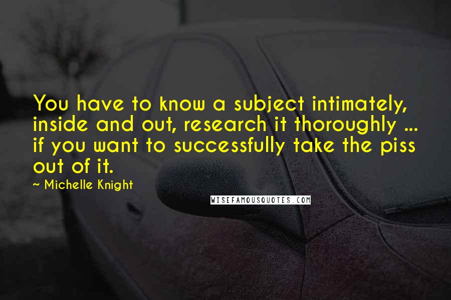 Michelle Knight Quotes: You have to know a subject intimately, inside and out, research it thoroughly ... if you want to successfully take the piss out of it.