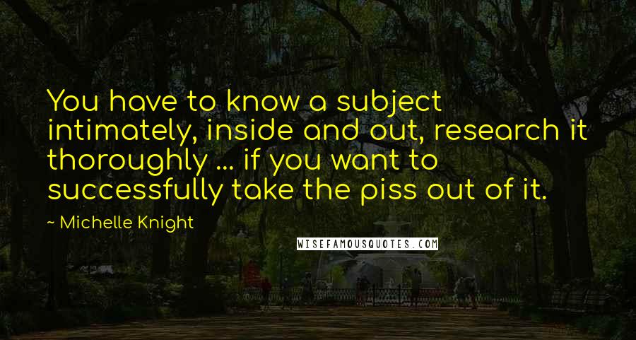 Michelle Knight Quotes: You have to know a subject intimately, inside and out, research it thoroughly ... if you want to successfully take the piss out of it.