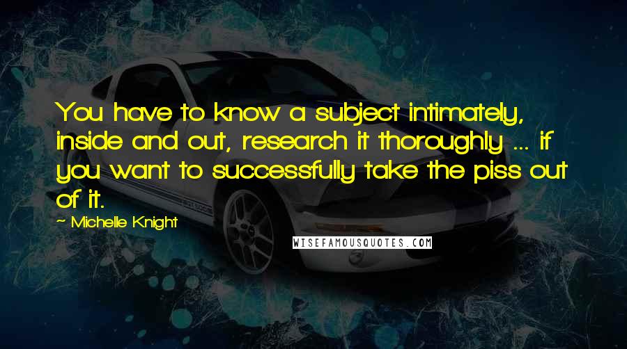 Michelle Knight Quotes: You have to know a subject intimately, inside and out, research it thoroughly ... if you want to successfully take the piss out of it.