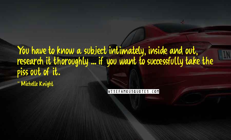 Michelle Knight Quotes: You have to know a subject intimately, inside and out, research it thoroughly ... if you want to successfully take the piss out of it.