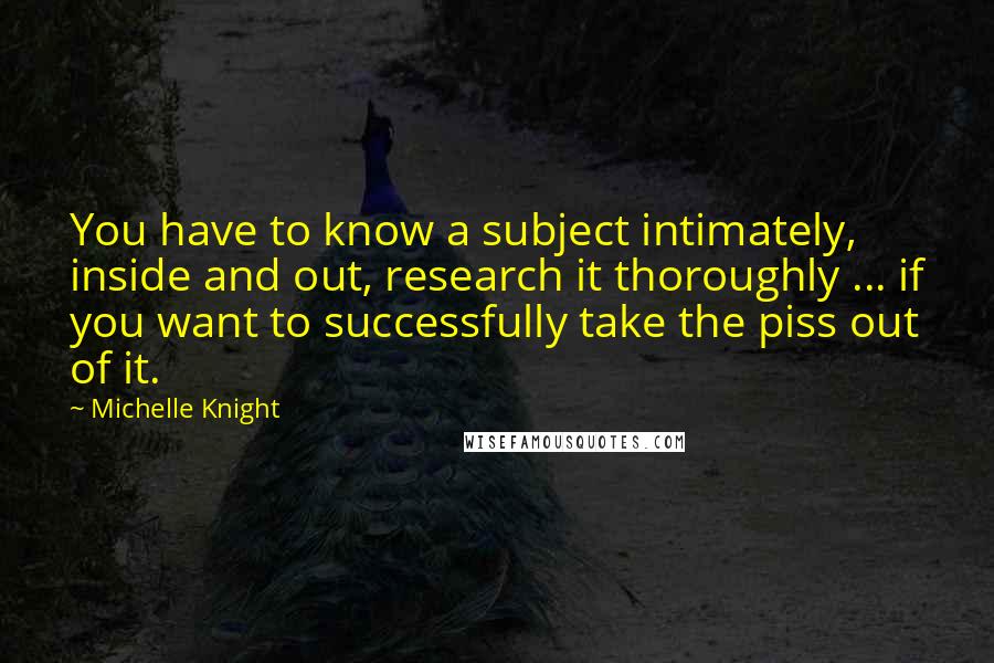 Michelle Knight Quotes: You have to know a subject intimately, inside and out, research it thoroughly ... if you want to successfully take the piss out of it.