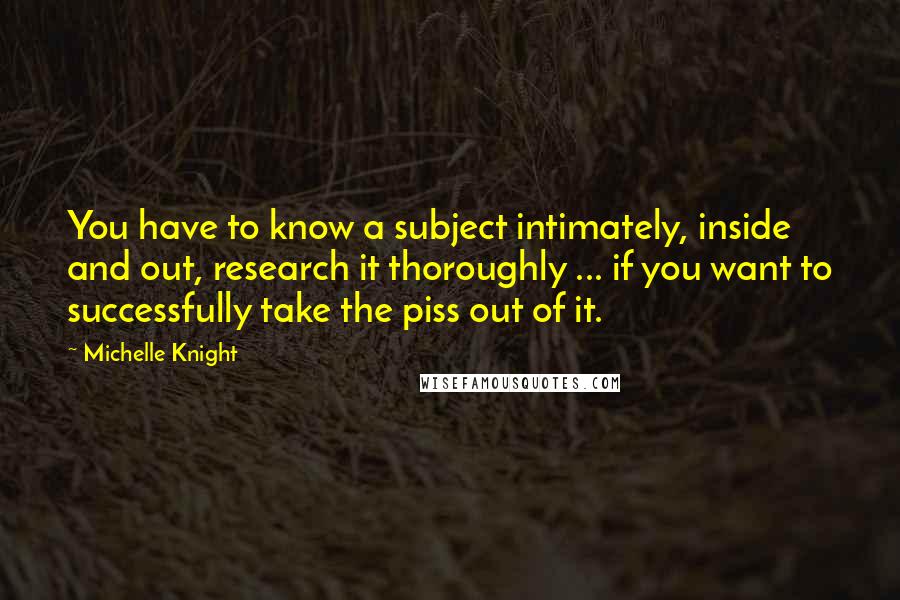 Michelle Knight Quotes: You have to know a subject intimately, inside and out, research it thoroughly ... if you want to successfully take the piss out of it.