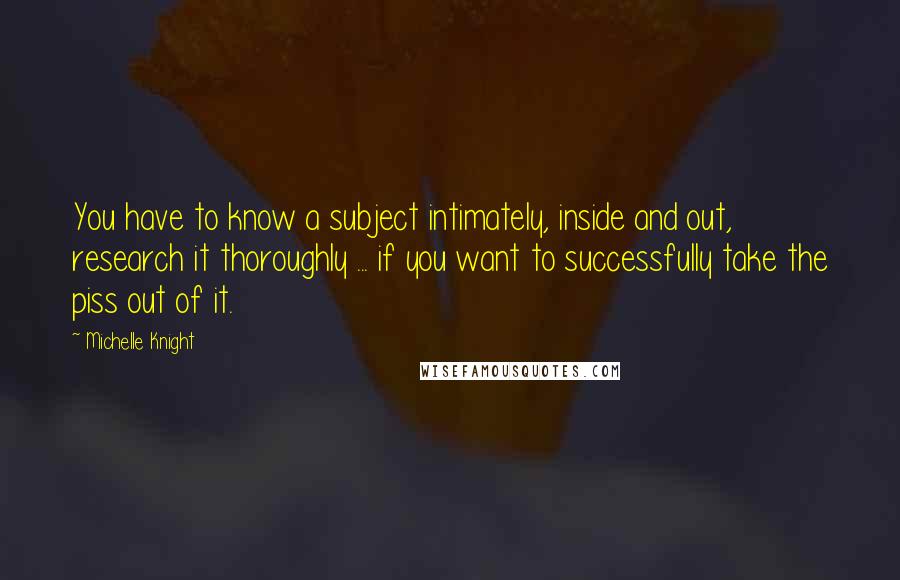 Michelle Knight Quotes: You have to know a subject intimately, inside and out, research it thoroughly ... if you want to successfully take the piss out of it.