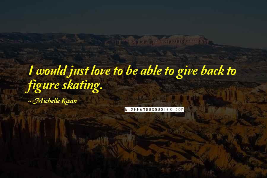 Michelle Kwan Quotes: I would just love to be able to give back to figure skating.