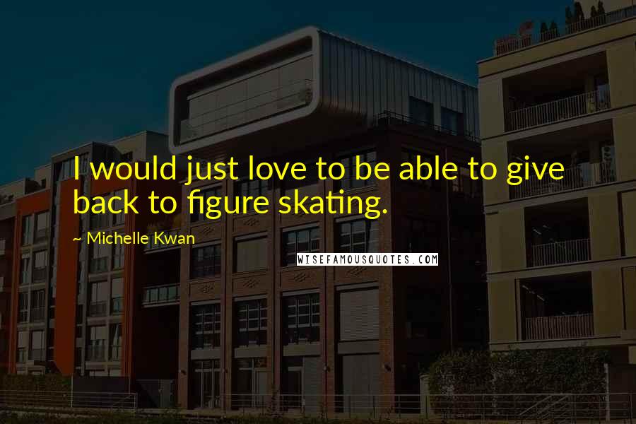Michelle Kwan Quotes: I would just love to be able to give back to figure skating.