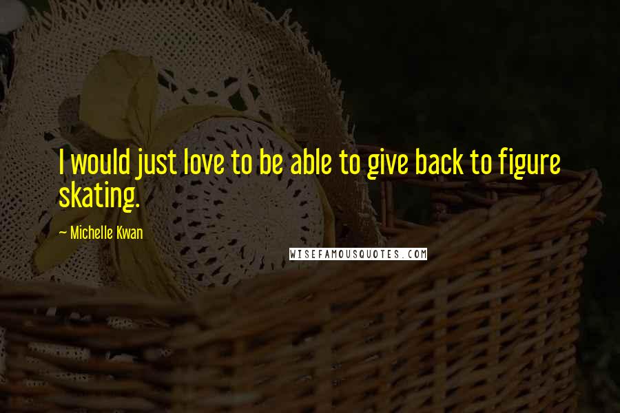 Michelle Kwan Quotes: I would just love to be able to give back to figure skating.