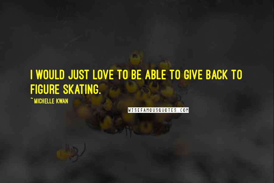 Michelle Kwan Quotes: I would just love to be able to give back to figure skating.