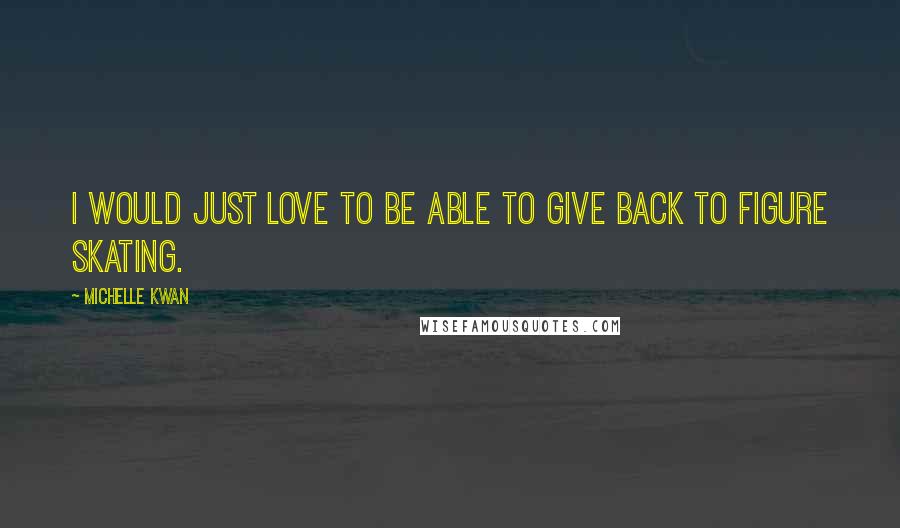 Michelle Kwan Quotes: I would just love to be able to give back to figure skating.