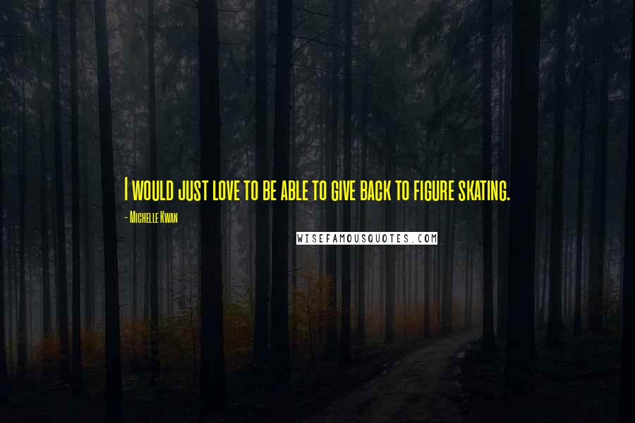 Michelle Kwan Quotes: I would just love to be able to give back to figure skating.