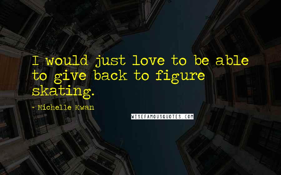 Michelle Kwan Quotes: I would just love to be able to give back to figure skating.