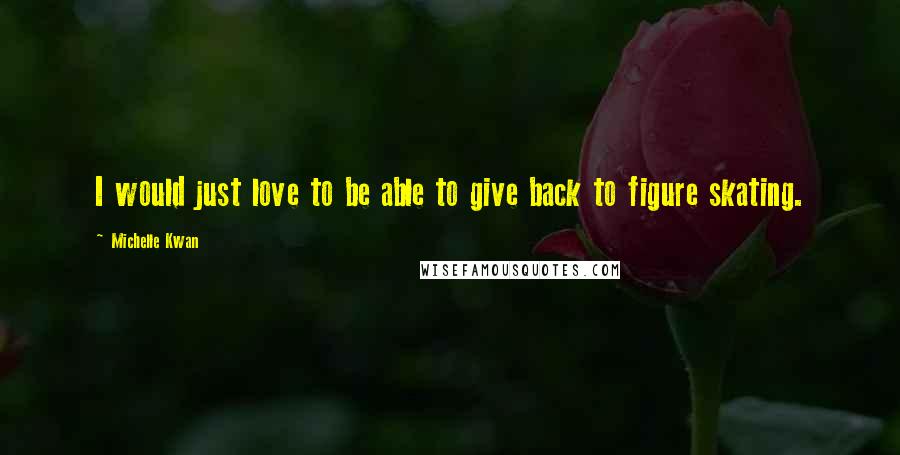 Michelle Kwan Quotes: I would just love to be able to give back to figure skating.