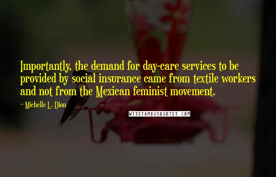 Michelle L. Dion Quotes: Importantly, the demand for day-care services to be provided by social insurance came from textile workers and not from the Mexican feminist movement.
