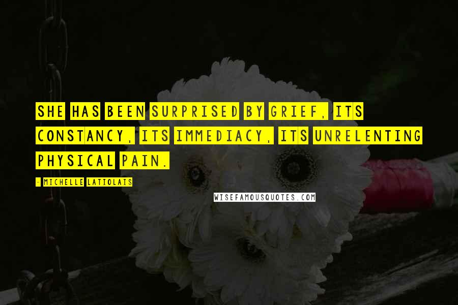 Michelle Latiolais Quotes: She has been surprised by grief, its constancy, its immediacy, its unrelenting physical pain.