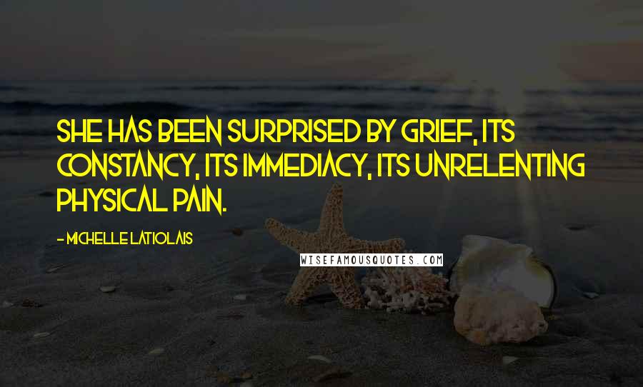 Michelle Latiolais Quotes: She has been surprised by grief, its constancy, its immediacy, its unrelenting physical pain.