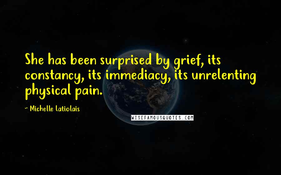 Michelle Latiolais Quotes: She has been surprised by grief, its constancy, its immediacy, its unrelenting physical pain.