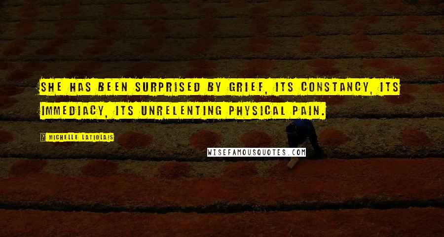 Michelle Latiolais Quotes: She has been surprised by grief, its constancy, its immediacy, its unrelenting physical pain.