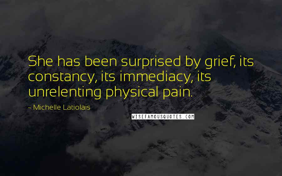 Michelle Latiolais Quotes: She has been surprised by grief, its constancy, its immediacy, its unrelenting physical pain.