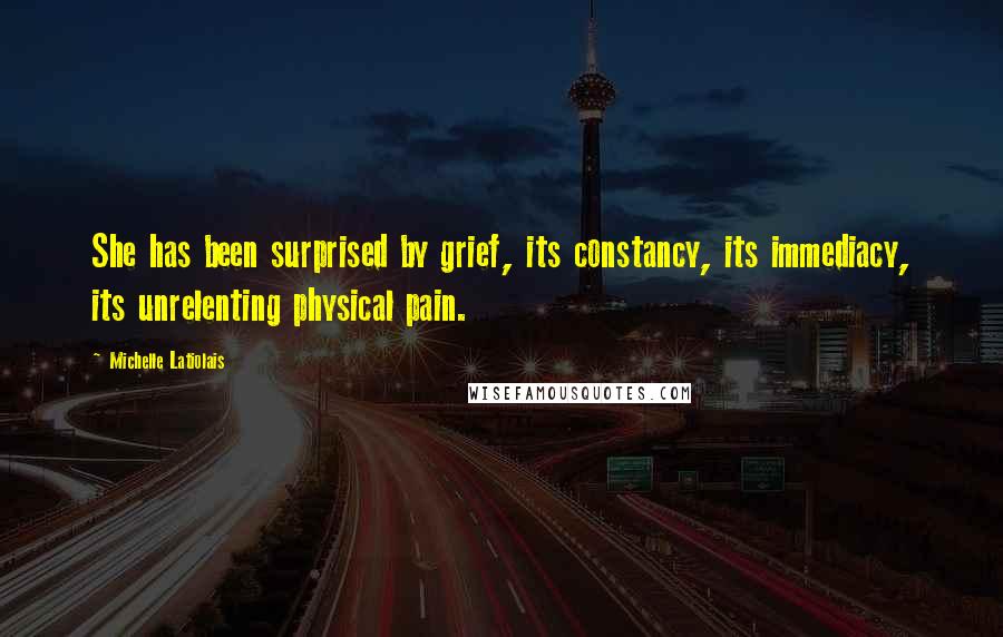 Michelle Latiolais Quotes: She has been surprised by grief, its constancy, its immediacy, its unrelenting physical pain.