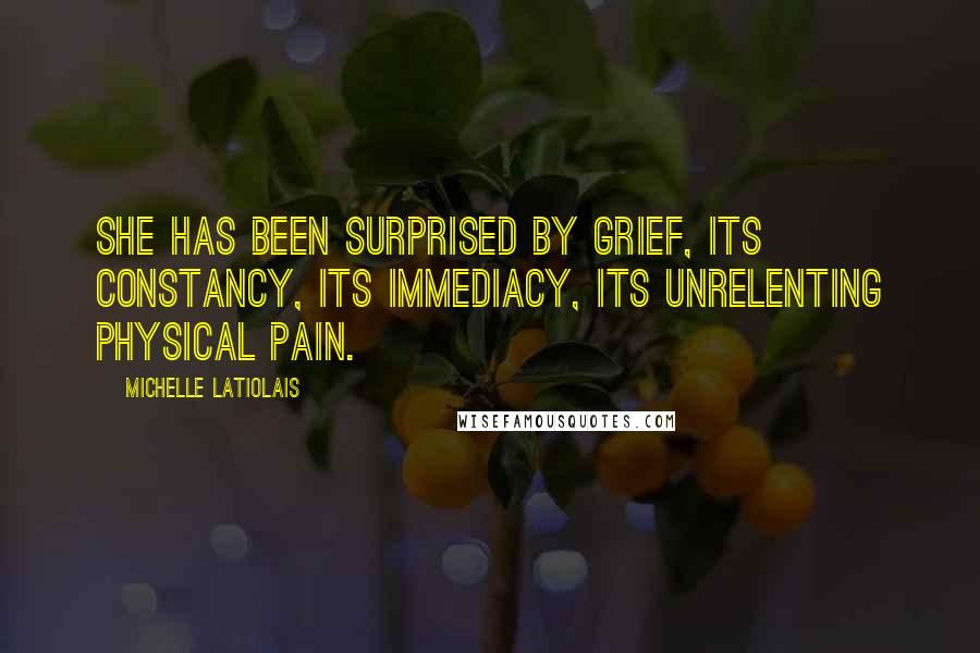 Michelle Latiolais Quotes: She has been surprised by grief, its constancy, its immediacy, its unrelenting physical pain.