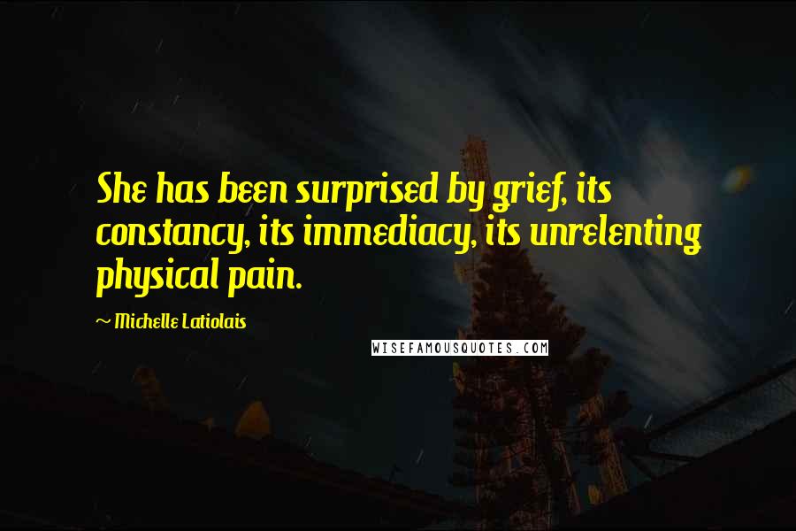 Michelle Latiolais Quotes: She has been surprised by grief, its constancy, its immediacy, its unrelenting physical pain.