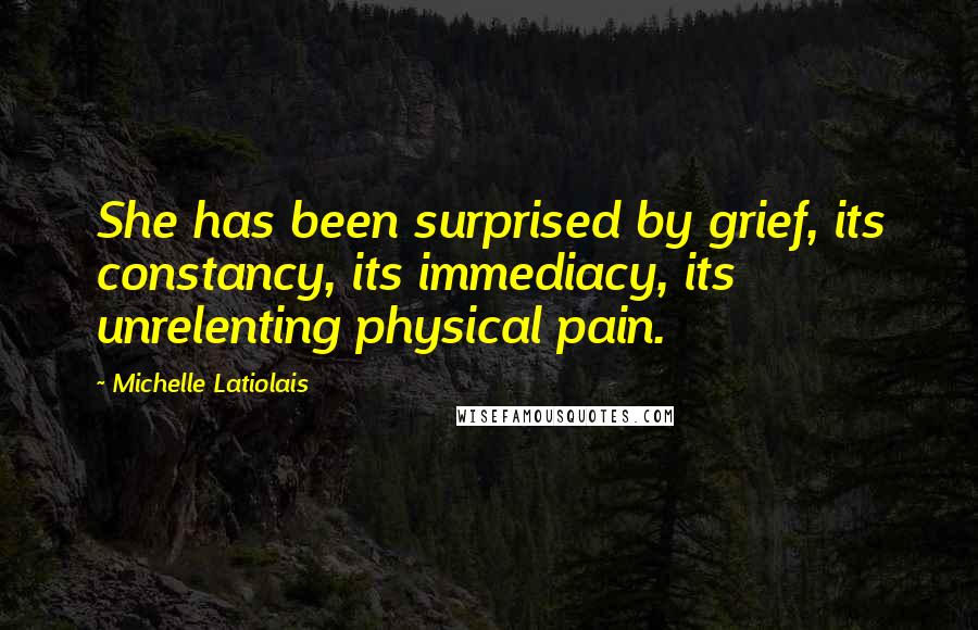 Michelle Latiolais Quotes: She has been surprised by grief, its constancy, its immediacy, its unrelenting physical pain.