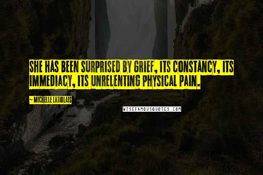 Michelle Latiolais Quotes: She has been surprised by grief, its constancy, its immediacy, its unrelenting physical pain.