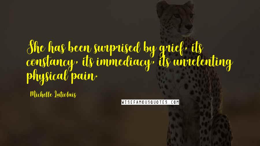 Michelle Latiolais Quotes: She has been surprised by grief, its constancy, its immediacy, its unrelenting physical pain.