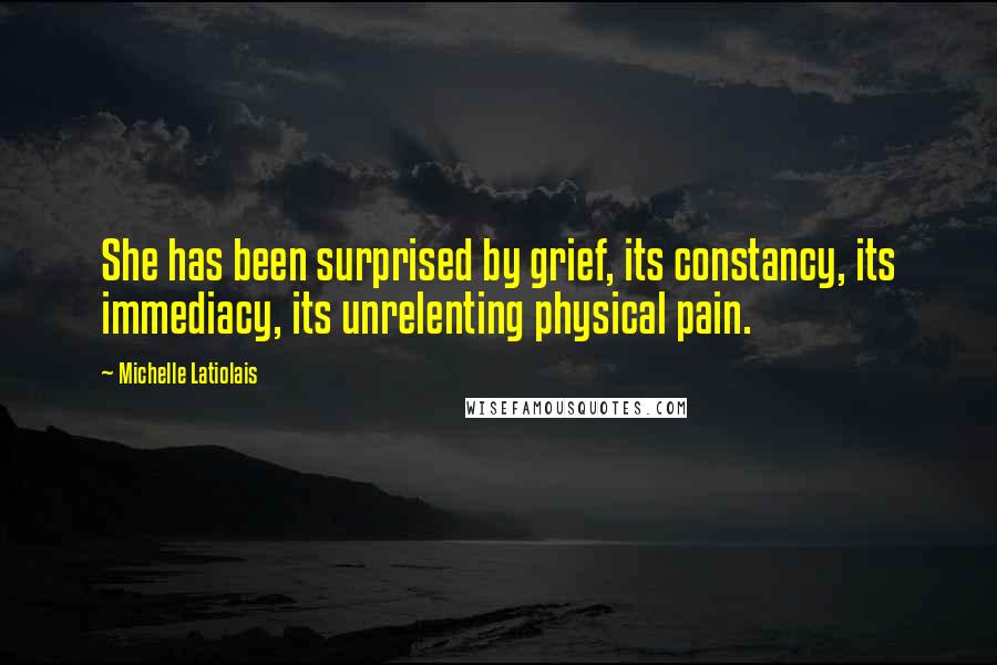 Michelle Latiolais Quotes: She has been surprised by grief, its constancy, its immediacy, its unrelenting physical pain.