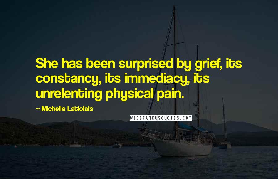 Michelle Latiolais Quotes: She has been surprised by grief, its constancy, its immediacy, its unrelenting physical pain.