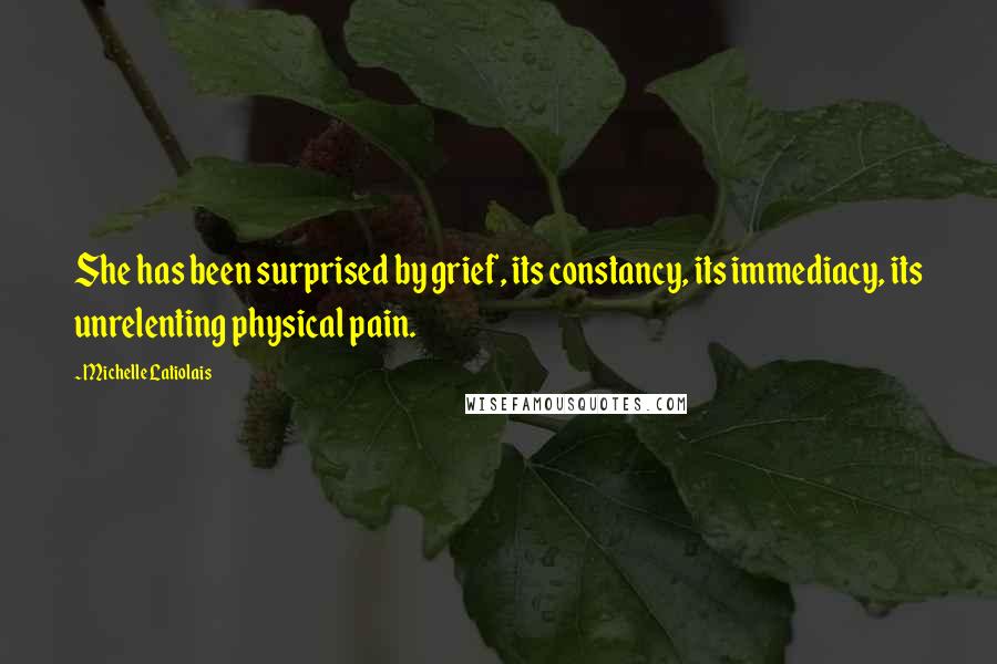 Michelle Latiolais Quotes: She has been surprised by grief, its constancy, its immediacy, its unrelenting physical pain.