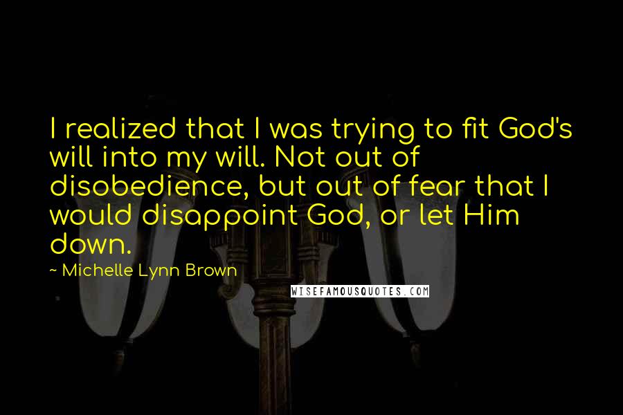 Michelle Lynn Brown Quotes: I realized that I was trying to fit God's will into my will. Not out of disobedience, but out of fear that I would disappoint God, or let Him down.