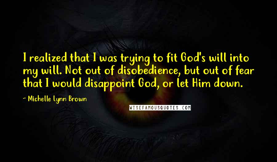 Michelle Lynn Brown Quotes: I realized that I was trying to fit God's will into my will. Not out of disobedience, but out of fear that I would disappoint God, or let Him down.