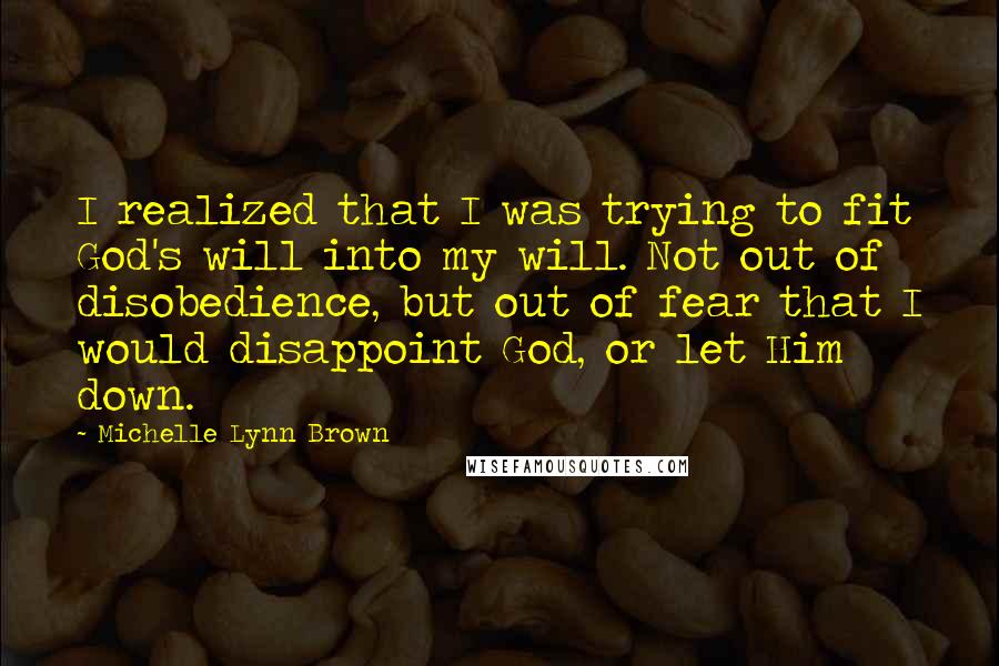 Michelle Lynn Brown Quotes: I realized that I was trying to fit God's will into my will. Not out of disobedience, but out of fear that I would disappoint God, or let Him down.