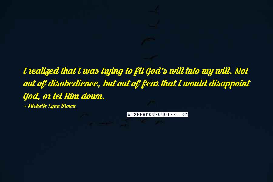 Michelle Lynn Brown Quotes: I realized that I was trying to fit God's will into my will. Not out of disobedience, but out of fear that I would disappoint God, or let Him down.