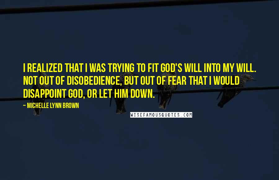 Michelle Lynn Brown Quotes: I realized that I was trying to fit God's will into my will. Not out of disobedience, but out of fear that I would disappoint God, or let Him down.