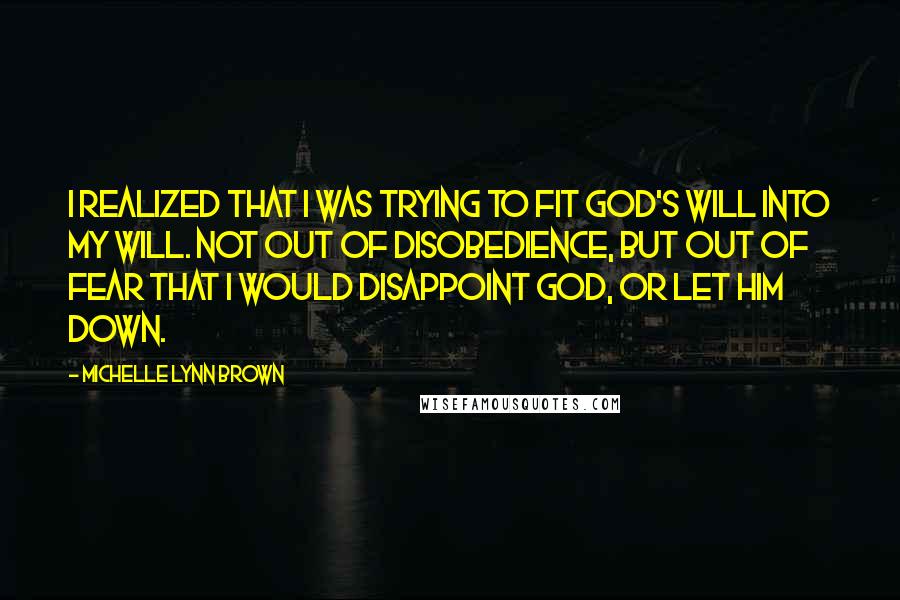 Michelle Lynn Brown Quotes: I realized that I was trying to fit God's will into my will. Not out of disobedience, but out of fear that I would disappoint God, or let Him down.