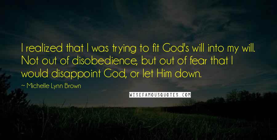 Michelle Lynn Brown Quotes: I realized that I was trying to fit God's will into my will. Not out of disobedience, but out of fear that I would disappoint God, or let Him down.