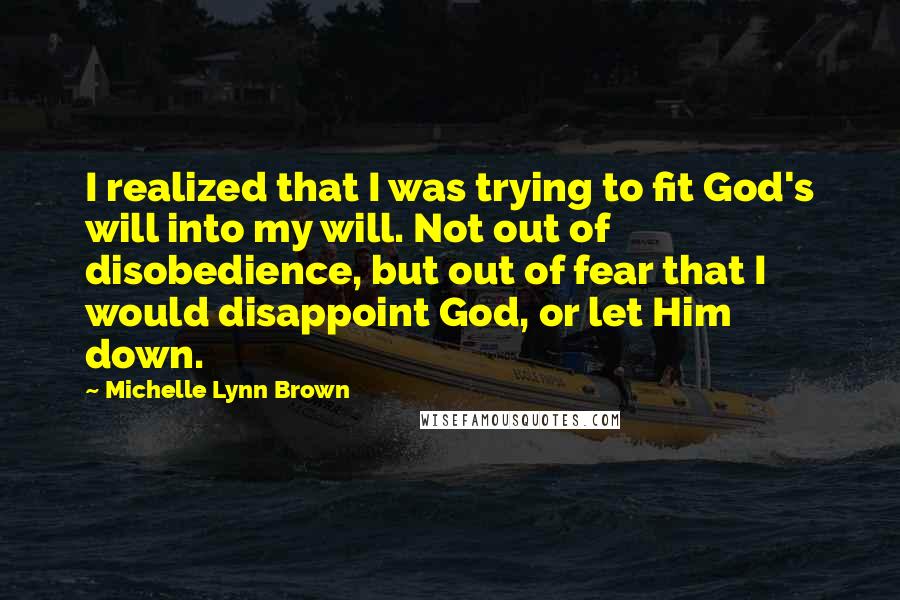 Michelle Lynn Brown Quotes: I realized that I was trying to fit God's will into my will. Not out of disobedience, but out of fear that I would disappoint God, or let Him down.